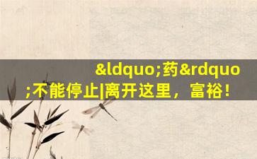 “药”不能停止|离开这里，富裕！